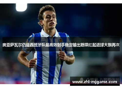 奥亚萨瓦尔仍是西班牙队最高效射手稳定输出继续扛起进球大旗再次 奥亚萨瓦尔仍是西班牙队最高效射手稳定输出继续扛起进球大旗再次